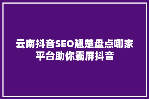 云南抖音SEO翘楚盘点哪家平台助你霸屏抖音