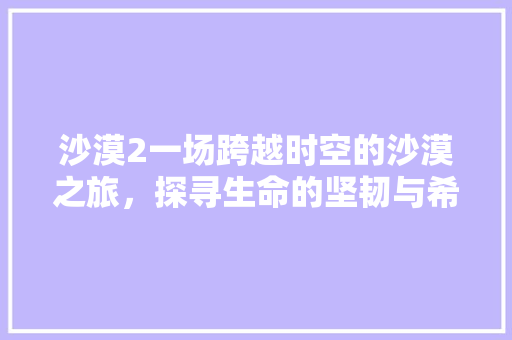 沙漠2一场跨越时空的沙漠之旅，探寻生命的坚韧与希望