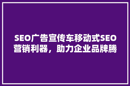 SEO广告宣传车移动式SEO营销利器，助力企业品牌腾飞