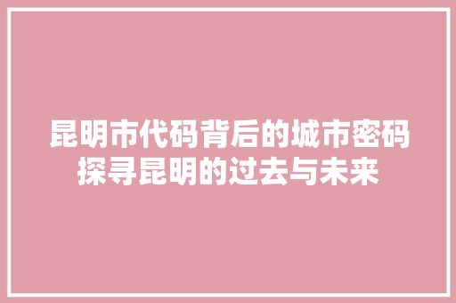 昆明市代码背后的城市密码探寻昆明的过去与未来