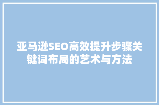 亚马逊SEO高效提升步骤关键词布局的艺术与方法