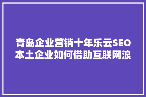 青岛企业营销十年乐云SEO本土企业如何借助互联网浪潮实现飞跃