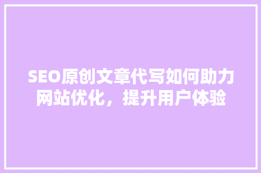 SEO原创文章代写如何助力网站优化，提升用户体验
