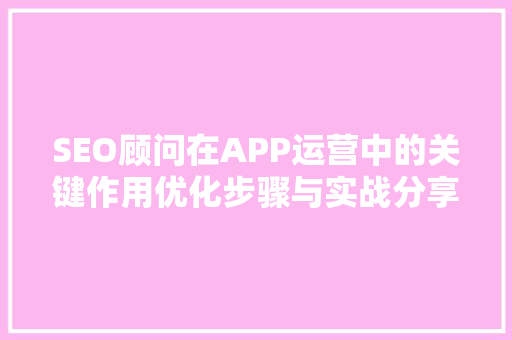 SEO顾问在APP运营中的关键作用优化步骤与实战分享