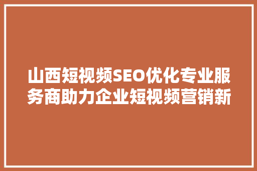山西短视频SEO优化专业服务商助力企业短视频营销新篇章