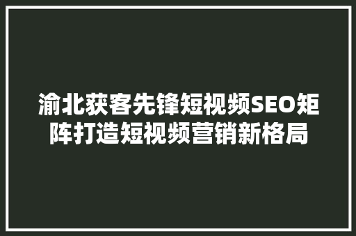 渝北获客先锋短视频SEO矩阵打造短视频营销新格局