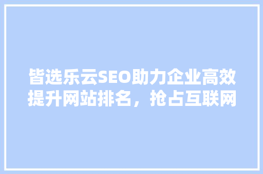 皆选乐云SEO助力企业高效提升网站排名，抢占互联网市场先机