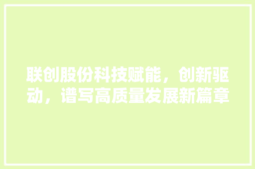 联创股份科技赋能，创新驱动，谱写高质量发展新篇章  第1张