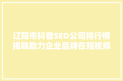 辽阳市抖音SEO公司排行榜揭晓助力企业品牌在短视频平台绽放光彩
