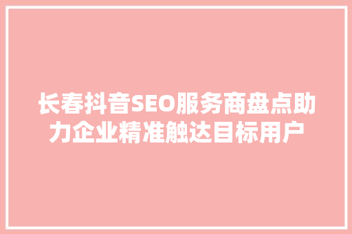 长春抖音SEO服务商盘点助力企业精准触达目标用户