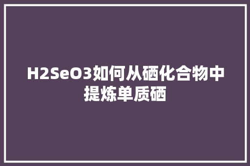 H2SeO3如何从硒化合物中提炼单质硒