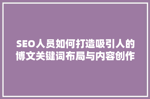 SEO人员如何打造吸引人的博文关键词布局与内容创作方法