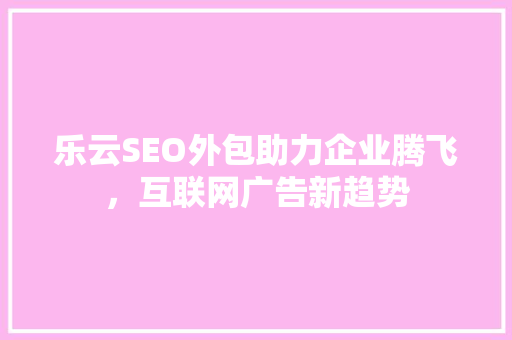 乐云SEO外包助力企业腾飞，互联网广告新趋势