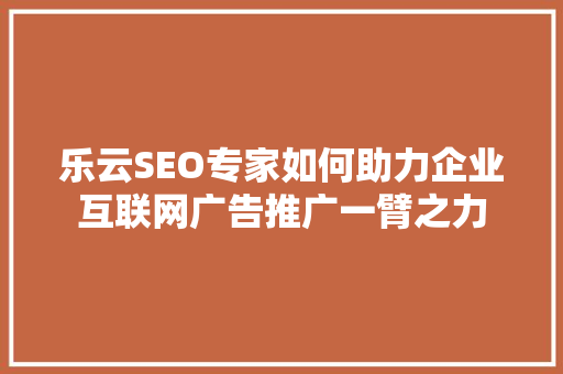 乐云SEO专家如何助力企业互联网广告推广一臂之力