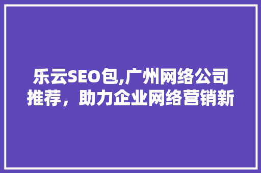 乐云SEO包,广州网络公司推荐，助力企业网络营销新飞跃