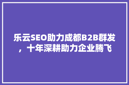 乐云SEO助力成都B2B群发，十年深耕助力企业腾飞