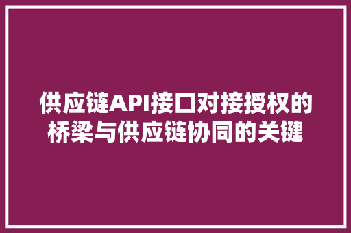 供应链API接口对接授权的桥梁与供应链协同的关键