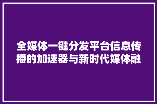 全媒体一键分发平台信息传播的加速器与新时代媒体融合的典范