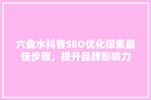 六盘水抖音SEO优化探索最佳步骤，提升品牌影响力