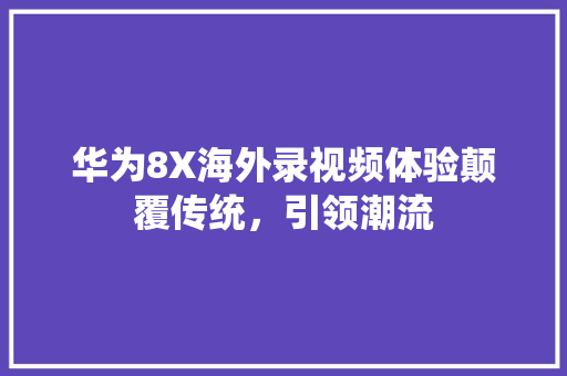 华为8X海外录视频体验颠覆传统，引领潮流
