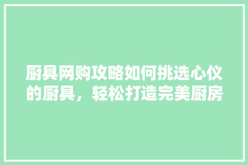 厨具网购攻略如何挑选心仪的厨具，轻松打造完美厨房