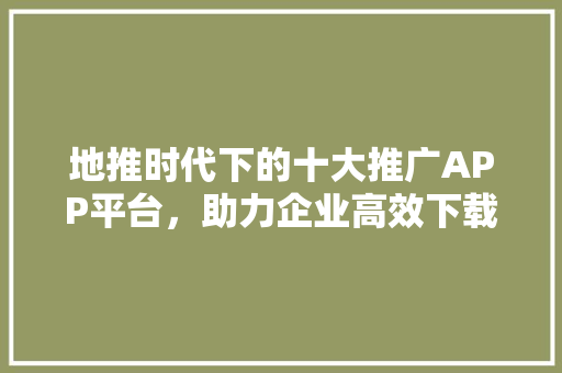 地推时代下的十大推广APP平台，助力企业高效下载
