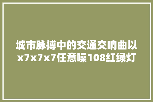 城市脉搏中的交通交响曲以x7x7x7任意噪108红绿灯为例探寻智慧交通的未来
