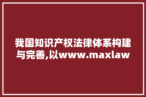 我国知识产权法律体系构建与完善,以www.maxlaw.cn为视角