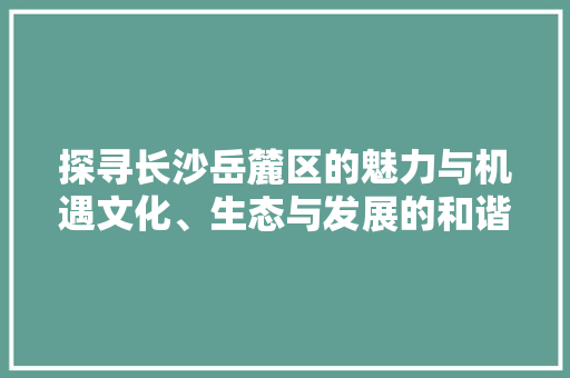 探寻长沙岳麓区的魅力与机遇文化、生态与发展的和谐共生