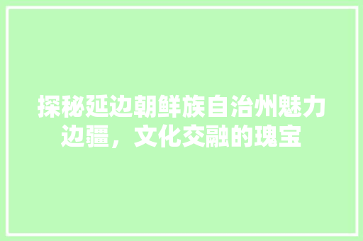 探秘延边朝鲜族自治州魅力边疆，文化交融的瑰宝