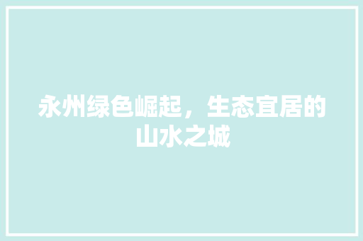 永州绿色崛起，生态宜居的山水之城