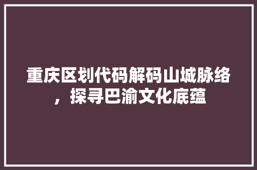 重庆区划代码解码山城脉络，探寻巴渝文化底蕴