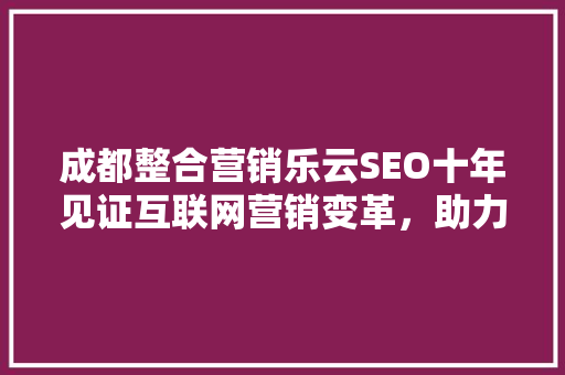 成都整合营销乐云SEO十年见证互联网营销变革，助力企业腾飞