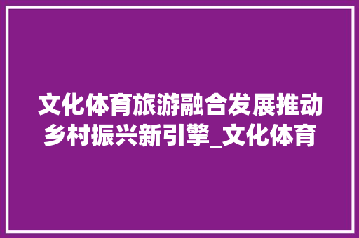 文化体育旅游融合发展推动乡村振兴新引擎_文化体育旅游关键词优化