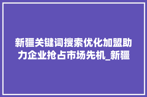 新疆关键词搜索优化加盟助力企业抢占市场先机_新疆关键词搜索优化加盟