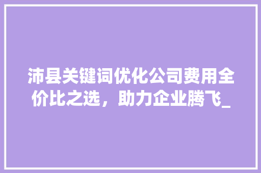 沛县关键词优化公司费用全价比之选，助力企业腾飞_沛县关键词优化公司费用