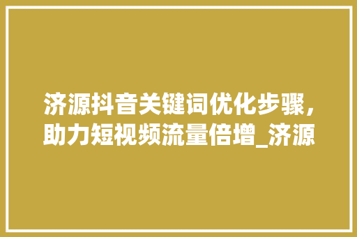 济源抖音关键词优化步骤，助力短视频流量倍增_济源抖音关键词优化
