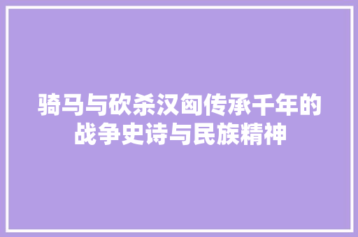 骑马与砍杀汉匈传承千年的战争史诗与民族精神