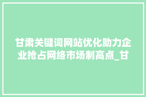 甘肃关键词网站优化助力企业抢占网络市场制高点_甘肃关键词网站优化