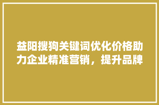益阳搜狗关键词优化价格助力企业精准营销，提升品牌影响力_益阳搜狗关键词优化价格