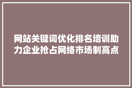 网站关键词优化排名培训助力企业抢占网络市场制高点_网站关键词优化排名培训