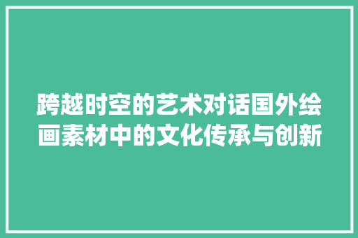 跨越时空的艺术对话国外绘画素材中的文化传承与创新_国外绘画素材关键词优化