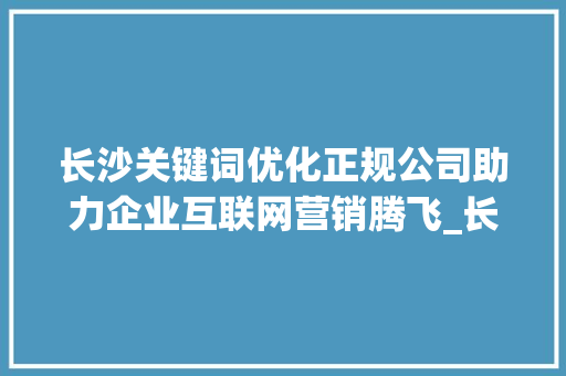 长沙关键词优化正规公司助力企业互联网营销腾飞_长沙关键词优化正规公司