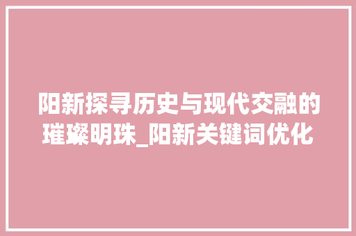 阳新探寻历史与现代交融的璀璨明珠_阳新关键词优化电话
