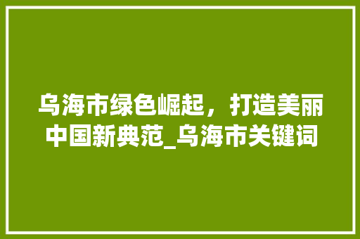 乌海市绿色崛起，打造美丽中国新典范_乌海市关键词优化排名
