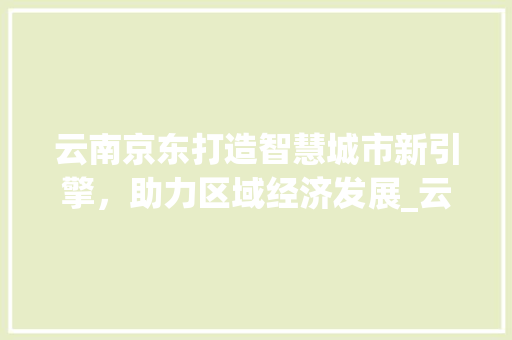 云南京东打造智慧城市新引擎，助力区域经济发展_云南京东关键词优化