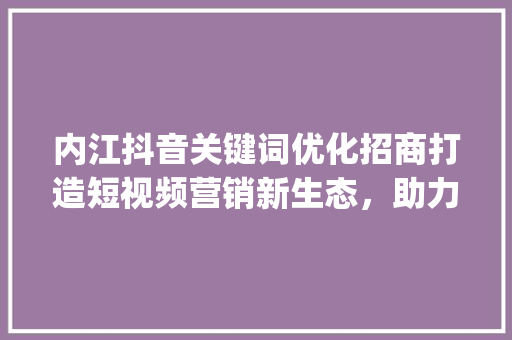 内江抖音关键词优化招商打造短视频营销新生态，助力企业腾飞_内江抖音关键词优化招商
