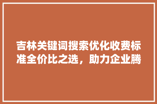 吉林关键词搜索优化收费标准全价比之选，助力企业腾飞_吉林关键词搜索优化怎么收费