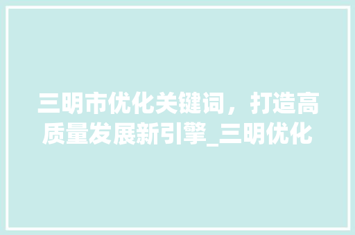 三明市优化关键词，打造高质量发展新引擎_三明优化关键词