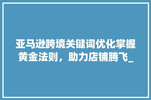 亚马逊跨境关键词优化掌握黄金法则，助力店铺腾飞_亚马逊跨境关键词优化
